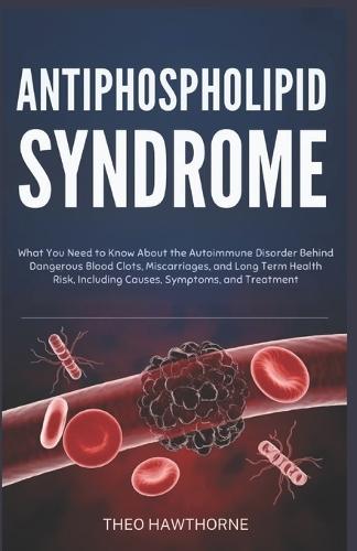 Antiphospholipid Syndrome: What You Need to Know About the Autoimmune Disorder Behind Dangerous Blood Clots, Miscarriages, and Long Term Health Risks, Including Causes, Symptoms, and Treatment