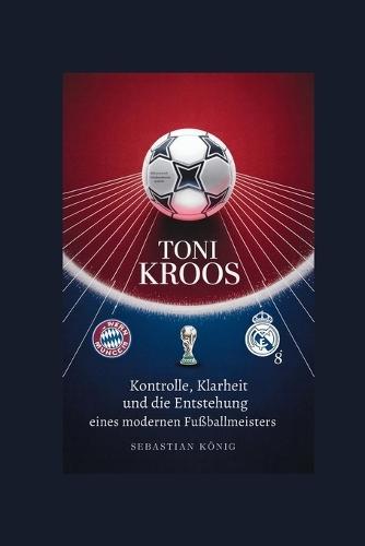 Toni Kroos: Kontrolle, Klarheit und die Entstehung eines modernen Fußballmeisters
