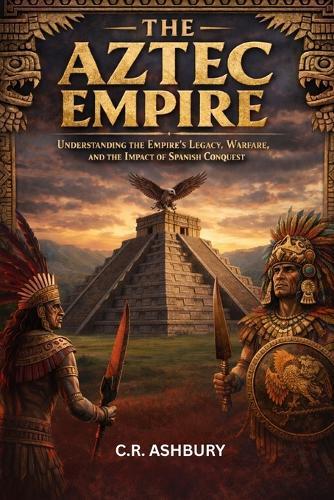 The Aztec Empire: Understanding the Empire's Legacy, Warfare, and the Impact of Spanish Conquest