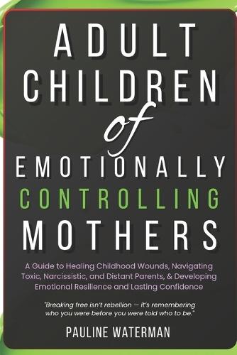 Adult Children of Emotionally Controlling Mothers: A Guide to Healing Childhood Wounds, Navigating Toxic, Narcissistic, and Distant Parents, & Developing Emotional Resilience and Lasting Confidence