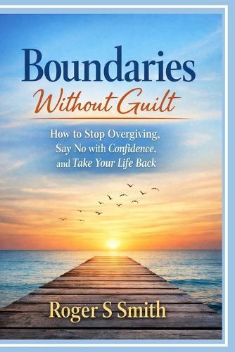 Boundaries Without Guilt: How to Stop Over giving, Say No with Confidence, and Take Your Life Back