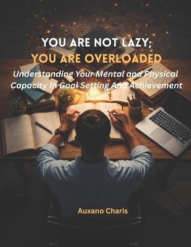 You Are Not Lazy; You Are Overloaded: Understanding Your Mental and Physical Capacity In Goal Setting And Achievement