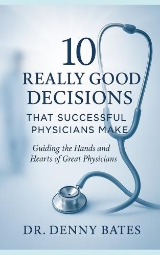 10 Really Good Decisions That Successful Physicians Make: Guiding The Hands And Hearts Of Great Physicians