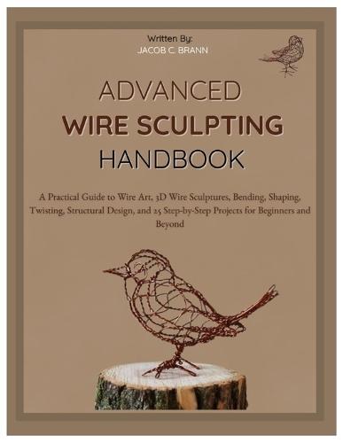 Advanced Wire Sculpting Handbook: A Practical Guide to Wire Art, 3D Wire Sculptures, Bending, Shaping, Twisting, Structural Design, and 25 Step-by-Step Projects for Beginners & Beyond