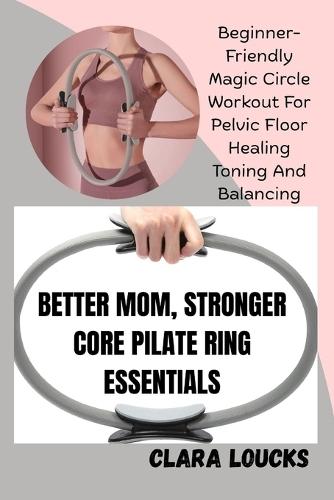 Better Mom, Stronger Core Pilate Ring Essentials: Beginner-Friendly Magic Circle Workout For Pelvic Floor Healing Toning And Balancing