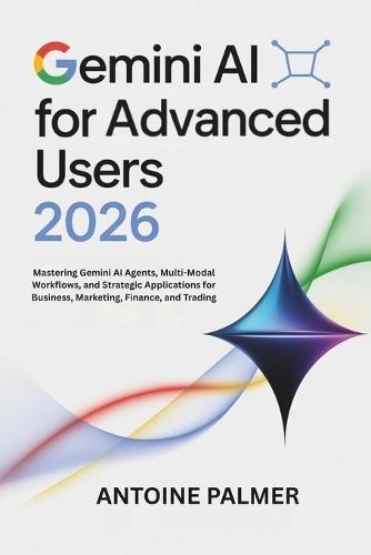 Gemini AI for Advanced Users 2026: Mastering Gemini AI Agents, Multi-Modal Workflows, and Strategic Applications for Business, Marketing, Finance, and Trading