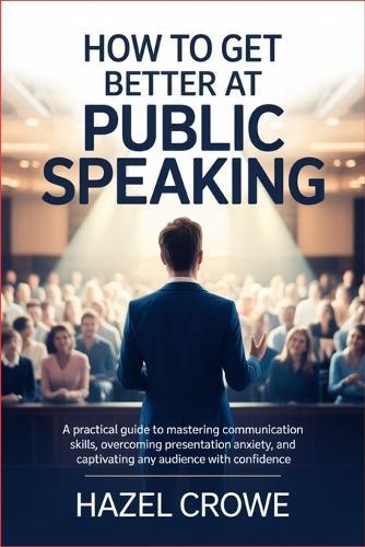 How to Get Better at Public Speaking: A Practical Guide to Mastering Communication Skills, Overcoming Presentation Anxiety, and Captivating Any Audience with Confidence