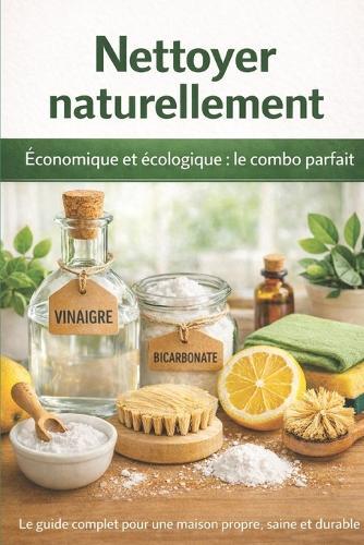 Nettoyer naturellement: Économique et écologique, le combo parfait: Méthodes, astuces et routines complètes pour une maison propre, saine et respectueuse de l'environnement