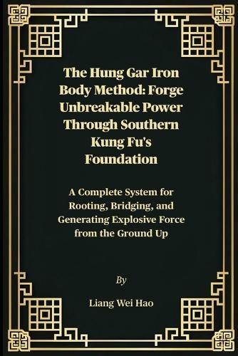 The Hung Gar Iron Body Method: Forge Unbreakable Power Through Southern Kung Fu's Foundation: A Complete System for Rooting, Bridging, and Generating Explosive Force from the Ground Up