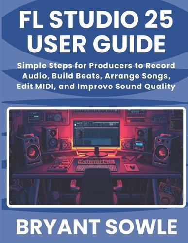FL Studio 25 User Guide: Simple Steps for Producers to Record Audio, Build Beats, Arrange Songs, Edit MIDI, and Improve Sound Quality