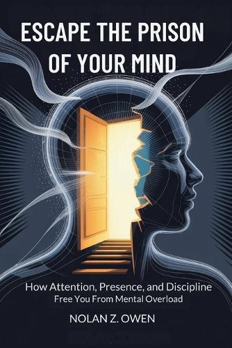 Escape the Prison of Your Mind: How Attention, Presence, and Discipline Free You from Mental Overload