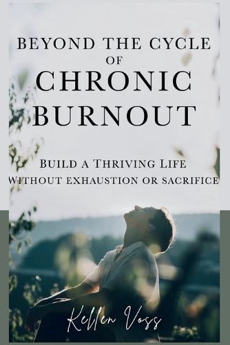 Beyond the Cycle of Chronic Burnout: Build a Thriving Life Without Exhaustion or Sacrifice