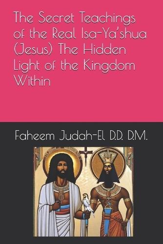The Secret Teachings of the Real Isa-Ya'shua (Jesus) The Hidden Light of the Kingdom Within By Faheem Judah-El D.D.D. D.M.