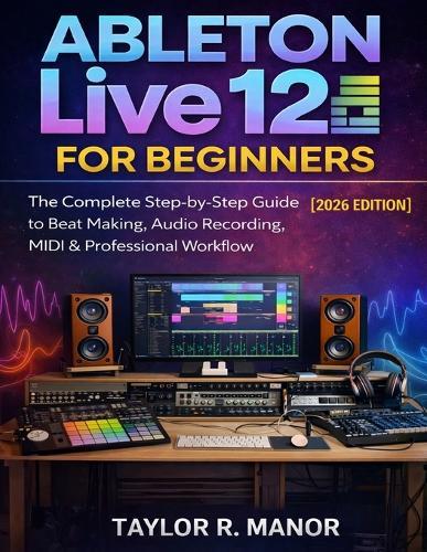 Ableton Live 12 for Beginners: The Complete Step-by-Step Guide to Beat Making, Audio Recording, MIDI & Professional Workflow