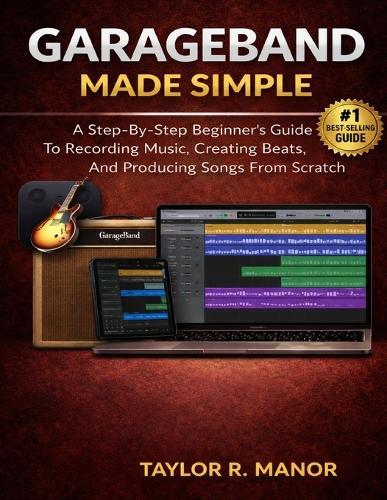 GarageBand Made Simple: A Step-By-Step Beginner's Guide To Recording Music, Creating Beats, And Producing Songs From Scratch