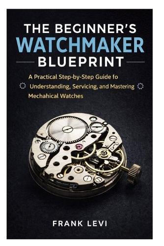 The Beginner's Watchmaker Blueprint: A Practical Step-by-Step Guide to Understanding, Servicing, and Mastering Mechanical Watches
