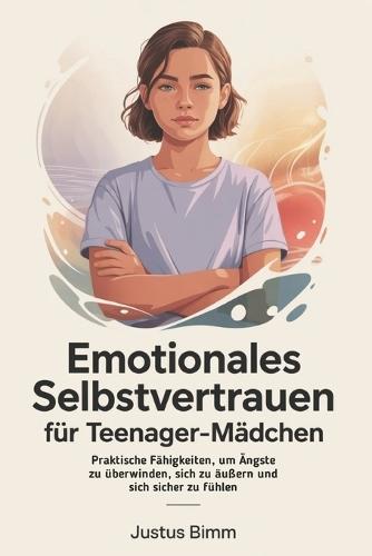 Emotionales Selbstvertrauen Für Teenager-Mädchen: Praktische Fähigkeiten, um Ängste zu überwinden, sich zu äußern und sich sicher zu fühlen