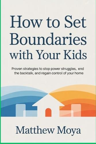 How to Set Boundaries with Your Kids: Proven Strategies to Stop Power Struggles, End the Backtalk, and Regain Control of Your Home