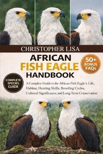 African Fish Eagle Handbook: A Complete Guide to the African Fish Eagle's Life, Habitat, Hunting Skills, Breeding Cycles, Cultural Significance, and Long-Term Conservation