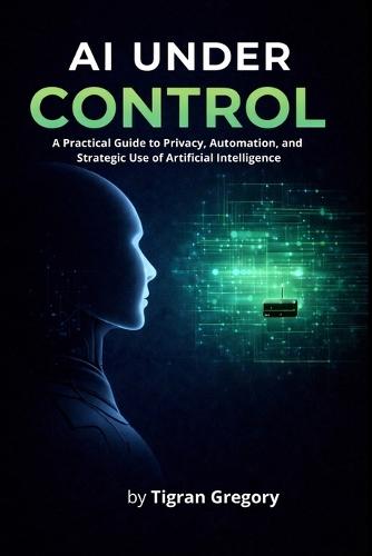 AI Under Control: A Practical Guide to Privacy, Automation, and Strategic Use of Artificial Intelligence