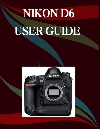 Nikon D6 User Guide: A Step-by-Step Manual for Beginners and Seniors Covering Essential Camera Features, Creative Techniques, Tips, Tricks and Effortless Videography Skills