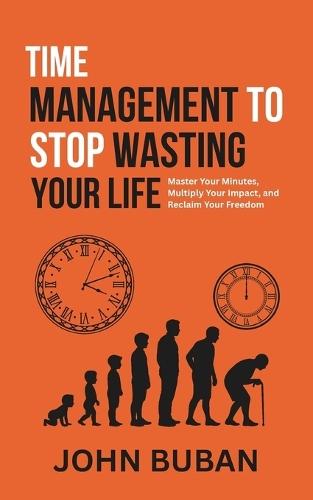 Time Management to Stop Wasting Your Life: Master Your Minutes, Multiply Your Impact, and Reclaim Your Freedom