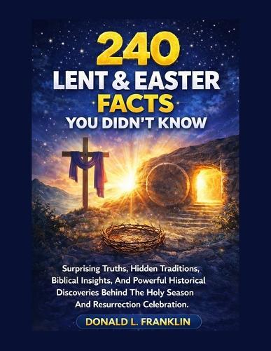 240 Lent & Easter Facts You Didn't Know: Surprising Truths, Hidden Traditions, Biblical Insights, And Powerful Historical Discoveries Behind The Holy Season And Resurrection Celebration.