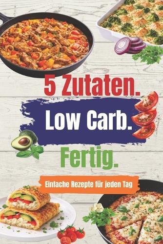 5 Zutaten - Low Carb - Fertig: Einfache Rezepte mit maximal 5 Zutaten - eiweißreich, alltagstauglich, ohne Verzicht