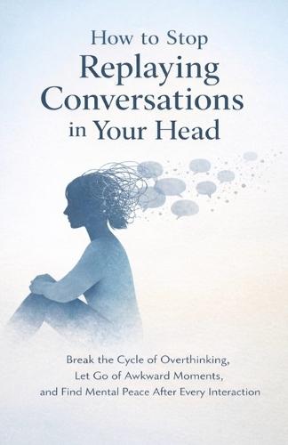 How to Stop Replaying Conversations in Your Head: Break the Cycle of Overthinking, Let Go of Awkward Moments, and Find Mental Peace After Every Interaction