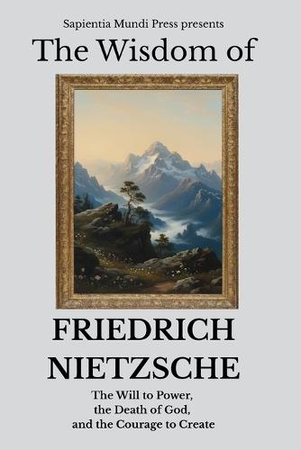 The Wisdom of Friedrich Nietzsche: The Will to Power, the Death of God, and the Courage to Create