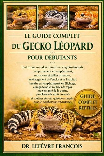 Le Guide Complet Du Gecko Léopard Pour Débutants: Tout ce que vous devez savoir sur les geckos léopards: comportement et tempérament...et routines de soins quotidiens simples pour les débutants et les passionnés.