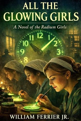 All The Glowing Girls: A Novel of the Radium Girls