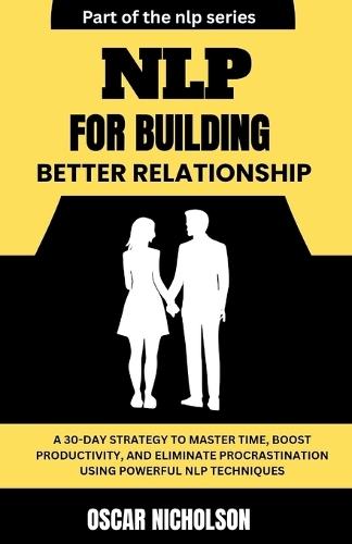NLP for Building Better Relationships: A Practical Blueprint to Building Trust, Deepening Connections, and Transforming Relationships using Powerful NLP Techniques
