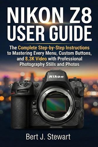 Nikon Z8 User Guide: The Complete Step-by-Step Instructions to Mastering Every Menu, Custom Buttons, and 8.3K Video with Professional Photography Stills and Photos