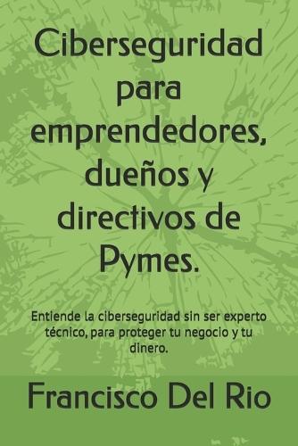 Ciberseguridad para emprendedores, dueños y directivos de Pymes.: Entiende la ciberseguridad sin ser experto técnico, para proteger tu negocio y tu dinero.