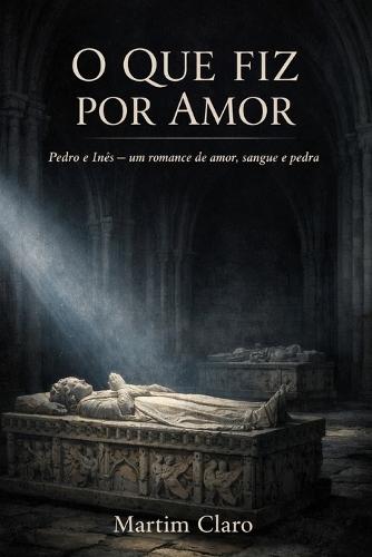 O Que Fiz Por Amor: Pedro e Inês - um romance de amor, sangue e pedra
