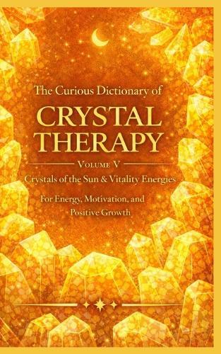 The Curious Dictionary of Crystal Therapy: Volume V Crystals of the Sun & Vitality Energies for Energy, Motivation, and Positive Growth