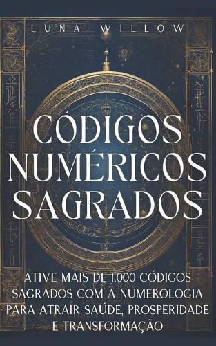 Códigos Numéricos Sagrados: Ative Mais de 1.000 Códigos Sagrados com a Numerologia para Atrair Saúde, Prosperidade e Transformação