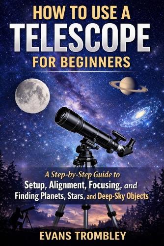 How to Use a Telescope for Beginners: A Step-by-Step Guide to Setup, Alignment, Focusing, and Finding Planets, Stars, and Deep-Sky Objects