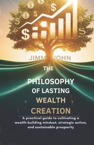 The Philosophy of Lasting Wealth Creation: A Practical Guide to Cultivating a Wealth-Building Mindset, Strategic Action, and Sustainable Prosperity