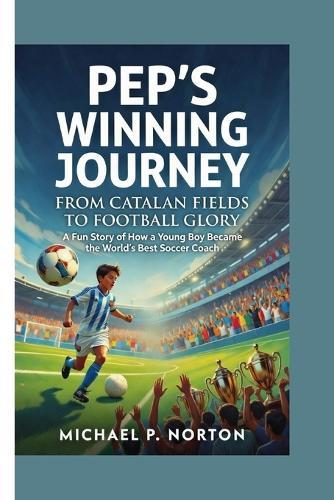 Pep's Winning Journey: FROM CATALAN FIELDS TO FOOTBALL GLORY -: A Fun Story of How a Young Boy Became the World's Best Soccer Coach