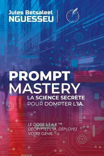 Prompt Mastery: la science secrète pour dompter l'IA: Le Code S.T.A.R. - Décryptez l'IA, Déployez votre Génie.