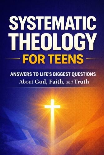 Systematic Theology for Teens: Clear Answers to Life's Biggest Questions About God, Faith, and Truth