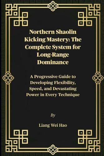 Northern Shaolin Kicking Mastery: The Complete System for Long-Range Dominance: A Progressive Guide to Developing Flexibility, Speed, and Devastating Power in Every Technique