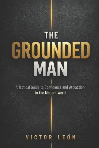 The Grounded Man: A Tactical Guide to Conﬁdence and Attraction in the Modern World