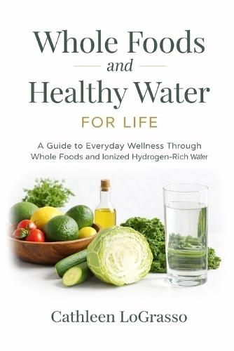 Whole Foods and Water for Life: A Guide to Everyday Wellness Through Whole Foods and Ionized Hydrogen-Rich Water