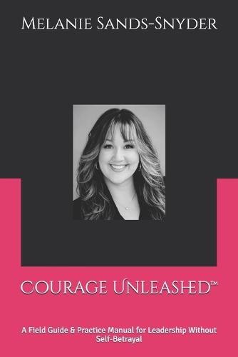 Courage Unleashed(TM): A Field Guide & Practice Manual for Leadership Without Self-Betrayal
