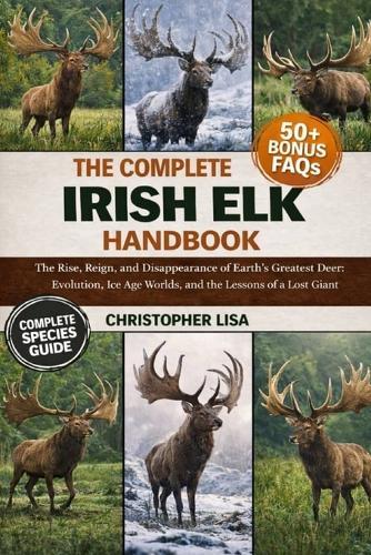 The Complete Irish Elk Handbook: The Rise, Reign, and Disappearance of Earth's Greatest Deer: Evolution, Ice Age Worlds, and the Lessons of a Lost Giant