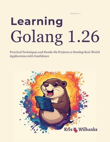 Learning Golang 1.26: Practical Techniques and Hands-On Projects to Develop Real-World Applications with Confidence