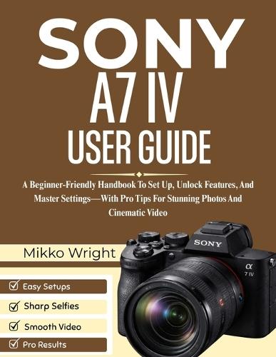 Sony A7 IV User Guide: A Beginner-Friendly Handbook To Set Up, Unlock Features, And Master Settings-With Pro Tips For Stunning Photos And Cinematic Video